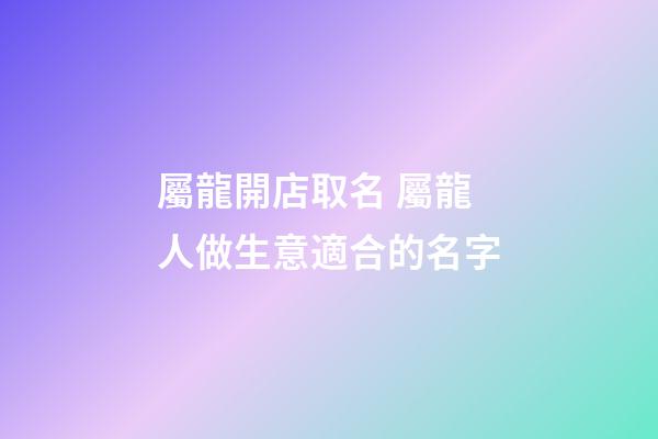 屬龍開店取名 屬龍人做生意適合的名字-第1張-店鋪起名-玄機派